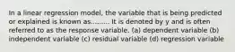 In a linear regression model, the variable that is being predicted or explained is known as......... It is denoted by y and is often referred to as the response variable. (a) dependent variable (b) independent variable (c) residual variable (d) regression variable