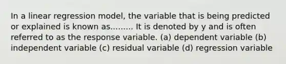 In a linear regression model, the variable that is being predicted or explained is known as......... It is denoted by y and is often referred to as the response variable. (a) dependent variable (b) independent variable (c) residual variable (d) regression variable