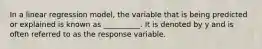 In a linear regression model, the variable that is being predicted or explained is known as __________. It is denoted by y and is often referred to as the response variable.