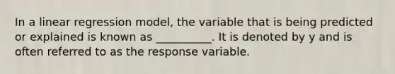 In a linear regression model, the variable that is being predicted or explained is known as __________. It is denoted by y and is often referred to as the response variable.