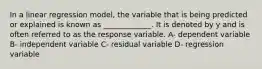 In a linear regression model, the variable that is being predicted or explained is known as _____________. It is denoted by y and is often referred to as the response variable. A- dependent variable B- independent variable C- residual variable D- regression variable