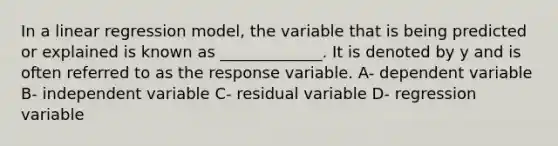 In a linear regression model, the variable that is being predicted or explained is known as _____________. It is denoted by y and is often referred to as the response variable. A- dependent variable B- independent variable C- residual variable D- regression variable