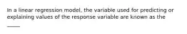 In a linear regression model, the variable used for predicting or explaining values of the response variable are known as the _____