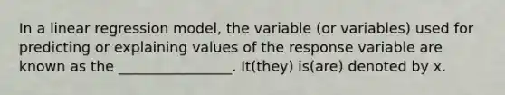 In a linear regression model, the variable (or variables) used for predicting or explaining values of the response variable are known as the ________________. It(they) is(are) denoted by x.