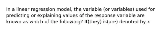 In a linear regression model, the variable (or variables) used for predicting or explaining values of the response variable are known as which of the following? It(they) is(are) denoted by x