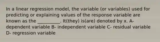 In a linear regression model, the variable (or variables) used for predicting or explaining values of the response variable are known as the __________. It(they) is(are) denoted by x. A- dependent variable B- independent variable C- residual variable D- regression variable