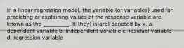 In a linear regression model, the variable (or variables) used for predicting or explaining values of the response variable are known as the __________. It(they) is(are) denoted by x. a. dependent variable b. independent variable c. residual variable d. regression variable