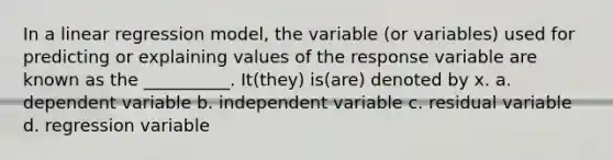 In a linear regression model, the variable (or variables) used for predicting or explaining values of the response variable are known as the __________. It(they) is(are) denoted by x. a. dependent variable b. independent variable c. residual variable d. regression variable