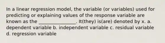 In a linear regression model, the variable (or variables) used for predicting or explaining values of the response variable are known as the ________________. It(they) is(are) denoted by x. a. dependent variable b. independent variable c. residual variable d. regression variable