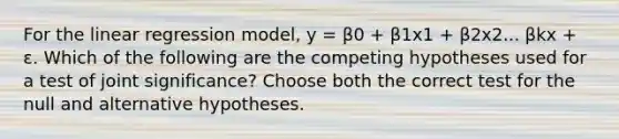 For the linear regression model, y = β0 + β1x1 + β2x2... βkx + ɛ. Which of the following are the competing hypotheses used for a test of joint significance? Choose both the correct test for the null and alternative hypotheses.