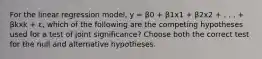 For the linear regression model, y = β0 + β1x1 + β2x2 + . . . + βkxk + ɛ, which of the following are the competing hypotheses used for a test of joint significance? Choose both the correct test for the null and alternative hypotheses.