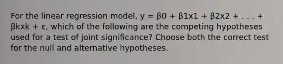 For the linear regression model, y = β0 + β1x1 + β2x2 + . . . + βkxk + ɛ, which of the following are the competing hypotheses used for a test of joint significance? Choose both the correct test for the null and alternative hypotheses.