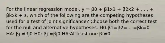 For the linear regression model, y = β0 + β1x1 + β2x2 + . . . + βkxk + ɛ, which of the following are the competing hypotheses used for a test of joint significance? Choose both the correct test for the null and alternative hypotheses. H0:β1=β2=... =βk=0 HA: βj ≠βj0 H0: βj =βj0 HA:At least one βi≠0