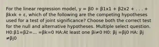 For the linear regression model, y = β0 + β1x1 + β2x2 + . . . + βkxk + ɛ, which of the following are the competing hypotheses used for a test of joint significance? Choose both the correct test for the null and alternative hypotheses. Multiple select question. H0:β1=β2=... =βk=0 HA:At least one βi≠0 H0: βj =βj0 HA: βj ≠βj0