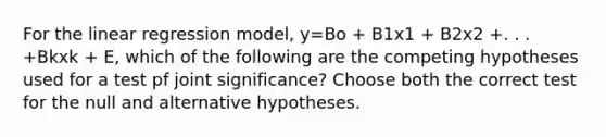 For the linear regression model, y=Bo + B1x1 + B2x2 +. . . +Bkxk + E, which of the following are the competing hypotheses used for a test pf joint significance? Choose both the correct test for the null and alternative hypotheses.