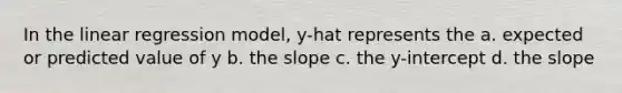 In the linear regression model, y-hat represents the a. expected or predicted value of y b. the slope c. the y-intercept d. the slope