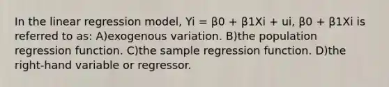 In the linear regression model, Yi = β0 + β1Xi + ui, β0 + β1Xi is referred to as: A)exogenous variation. B)the population regression function. C)the sample regression function. D)the right-hand variable or regressor.