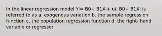 In the linear regression model Yi= B0+ B1Xi+ ui, B0+ B1Xi is referred to as a. exogenous variation b. the sample regression function c. the population regression function d. the right- hand variable or regressor