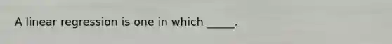 A linear regression is one in which _____.