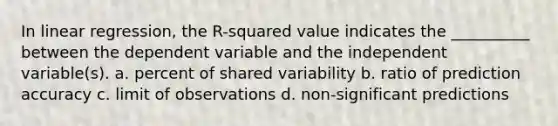 In linear regression, the R-squared value indicates the __________ between the dependent variable and the independent variable(s). a. percent of shared variability b. ratio of prediction accuracy c. limit of observations d. non-significant predictions