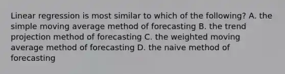 Linear regression is most similar to which of the​ following? A. the simple moving average method of forecasting B. the trend projection method of forecasting C. the weighted moving average method of forecasting D. the naive method of forecasting