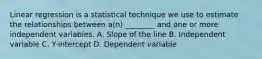 Linear regression is a statistical technique we use to estimate the relationships between a(n) ________ and one or more independent variables. A. Slope of the line B. Independent variable C. Y-intercept D. Dependent variable