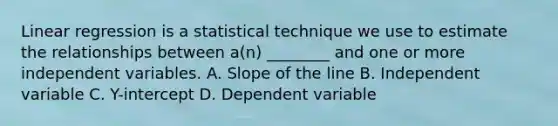 Linear regression is a statistical technique we use to estimate the relationships between a(n) ________ and one or more independent variables. A. Slope of the line B. Independent variable C. Y-intercept D. Dependent variable