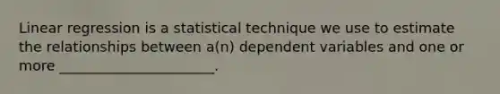 Linear regression is a statistical technique we use to estimate the relationships between a(n) dependent variables and one or more ______________________.