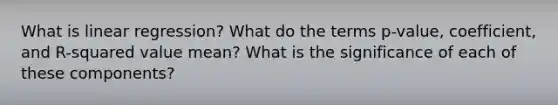 What is linear regression? What do the terms p-value, coefficient, and R-squared value mean? What is the significance of each of these components?