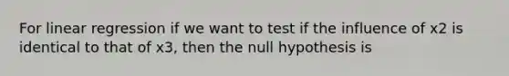 For linear regression if we want to test if the influence of x2 is identical to that of x3, then the null hypothesis is