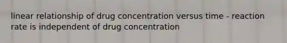 linear relationship of drug concentration versus time - reaction rate is independent of drug concentration