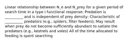 Linear relationship between N_e and N_prey for a given period of search time in a type I functional response: Predation is __________ and is independent of prey density; Characteristic of __________ predators (e.g., spiders, filter feeders); May result when prey do not become sufficiently abundant to satiate the predators (e.g., kestrels and voles) All of the time allocated to feeding is spent searching