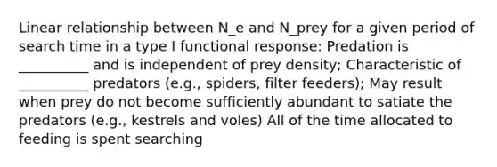 Linear relationship between N_e and N_prey for a given period of search time in a type I functional response: Predation is __________ and is independent of prey density; Characteristic of __________ predators (e.g., spiders, filter feeders); May result when prey do not become sufficiently abundant to satiate the predators (e.g., kestrels and voles) All of the time allocated to feeding is spent searching