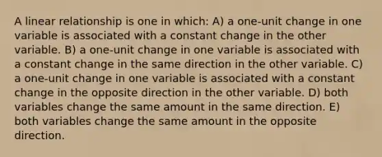 A linear relationship is one in which: A) a one-unit change in one variable is associated with a constant change in the other variable. B) a one-unit change in one variable is associated with a constant change in the same direction in the other variable. C) a one-unit change in one variable is associated with a constant change in the opposite direction in the other variable. D) both variables change the same amount in the same direction. E) both variables change the same amount in the opposite direction.