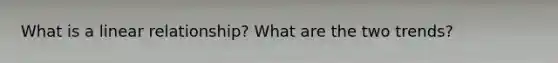 What is a linear relationship? What are the two trends?