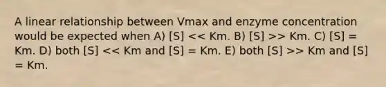 A linear relationship between Vmax and enzyme concentration would be expected when A) [S] > Km. C) [S] = Km. D) both [S] > Km and [S] = Km.