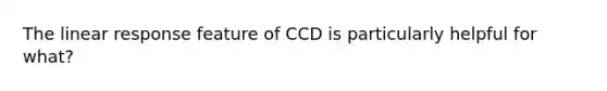 The linear response feature of CCD is particularly helpful for what?