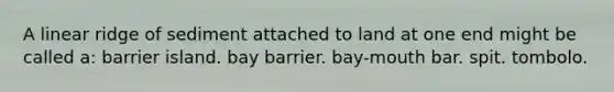 A linear ridge of sediment attached to land at one end might be called a: barrier island. bay barrier. bay-mouth bar. spit. tombolo.