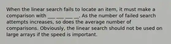 When the linear search fails to locate an item, it must make a comparison with ___ ___ ___ __. As the number of failed search attempts increases, so does the average number of comparisons. Obviously, the linear search should not be used on large arrays if the speed is important.