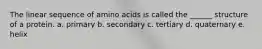 The linear sequence of amino acids is called the ______ structure of a protein. a. primary b. secondary c. tertiary d. quaternary e. helix