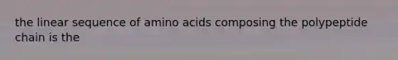 the linear sequence of amino acids composing the polypeptide chain is the