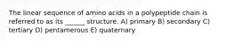 The linear sequence of amino acids in a polypeptide chain is referred to as its ______ structure. A) primary B) secondary C) tertiary D) pentamerous E) quaternary