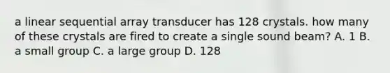 a linear sequential array transducer has 128 crystals. how many of these crystals are fired to create a single sound beam? A. 1 B. a small group C. a large group D. 128