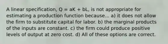 A linear specification, Q = aK + bL, is not appropriate for estimating a production function because... a) it does not allow the firm to substitute capital for labor. b) the marginal products of the inputs are constant. c) the firm could produce positive levels of output at zero cost. d) All of these options are correct.