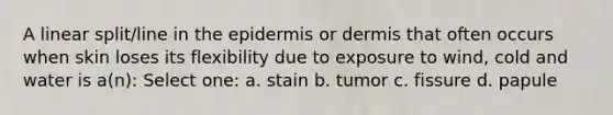 A linear split/line in <a href='https://www.questionai.com/knowledge/kBFgQMpq6s-the-epidermis' class='anchor-knowledge'>the epidermis</a> or dermis that often occurs when skin loses its flexibility due to exposure to wind, cold and water is a(n): Select one: a. stain b. tumor c. fissure d. papule