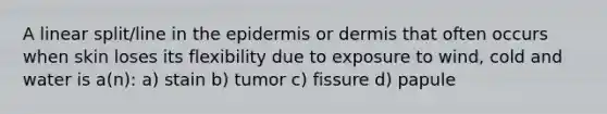 A linear split/line in <a href='https://www.questionai.com/knowledge/kBFgQMpq6s-the-epidermis' class='anchor-knowledge'>the epidermis</a> or dermis that often occurs when skin loses its flexibility due to exposure to wind, cold and water is a(n): a) stain b) tumor c) fissure d) papule