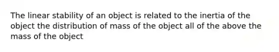 The linear stability of an object is related to the inertia of the object the distribution of mass of the object all of the above the mass of the object