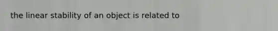 the linear stability of an object is related to