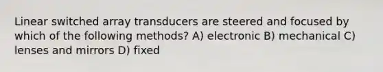 Linear switched array transducers are steered and focused by which of the following methods? A) electronic B) mechanical C) lenses and mirrors D) fixed