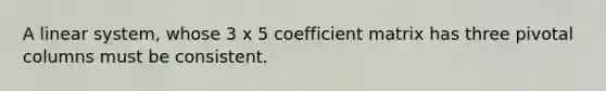 A linear system, whose 3 x 5 coefficient matrix has three pivotal columns must be consistent.